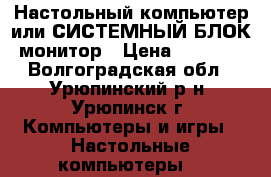 Настольный компьютер или СИСТЕМНЫЙ БЛОК- монитор › Цена ­ 13 500 - Волгоградская обл., Урюпинский р-н, Урюпинск г. Компьютеры и игры » Настольные компьютеры   